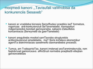 moqmedi kanoni ,,Tavisufali vaWrobisa da
konkurenciis Sesaxeb”


 kanoni ar vrceldeba biznesis SemzRudavi praqtikis iseT formebze,
  rogoricaa: anti-konkurenciuli SeTanxmebebi, monopoliuri
  mdgomareobis borotad gamoyeneba, sabazro Zalauflebis
  koncentracia (Serwymebi da gaerTianebebi)

 kanoni aregulirebs mxolod samTavrobo struqturebis
  antikonkurenciul qmedebebs, maT Soris krZalavs ekonomikur
  agentTa diskriminacias saxelmwifo daxmarebebis procesSi.

 Tumca, am TvalsazrisiTac, kanoni imdenad araTanmimdevrulia, rom
  faqtobrivad gamoricxavs aRniSnuli normebis praqtikaSi efeqtian
  ganxorcielebas
 