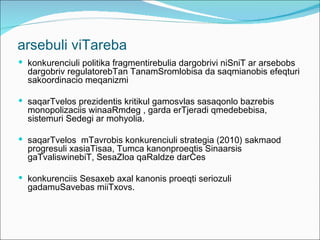 arsebuli viTareba
 konkurenciuli politika fragmentirebulia dargobrivi niSniT ar arsebobs
  dargobriv regulatorebTan TanamSromlobisa da saqmianobis efeqturi
  sakoordinacio meqanizmi

 saqarTvelos prezidentis kritikul gamosvlas sasaqonlo bazrebis
  monopolizaciis winaaRmdeg , garda erTjeradi qmedebebisa,
  sistemuri Sedegi ar mohyolia.

 saqarTvelos mTavrobis konkurenciuli strategia (2010) sakmaod
  progresuli xasiaTisaa, Tumca kanonproeqtis Sinaarsis
  gaTvaliswinebiT, SesaZloa qaRaldze darCes

 konkurenciis Sesaxeb axal kanonis proeqti seriozuli
  gadamuSavebas miiTxovs.
 