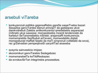 arsebuli viTareba
 konkurenciuli politikis gajansaRebis gareSe saqarTvelos bazari
    SesaZloa ganviTardes klanuri principiT da gadaiqces ukve
    damkvidrebuli Zalebis antikonkurentul qmedebebis asparezad
    (niSnebi ukve saxezea: monopolizebis mzardi tendenciebi da
    karteluri SeTanxmebebis niSnebi; arajansaRi konkurencia;
    momxmareblis SezRuduli arCevani; momwodeblis diqtati
    monopoliurad maRali fasebi da maTi sinqronuli cvlilebebi da sxva),
    rac grZelvadian perspeqtivaSi uaryofiTad aisaxeba

   qveynis sainvesticio imijzec
   ekonomikuri ganviTarebis Sedegebzec
   momxmarebelTa keTildReobazec
   da evrokavSirTan integrirebis procesebze.
 