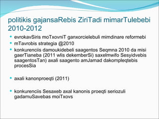 politikis gajansaRebis ZiriTadi mimarTulebebi
2010-2012
 evrokavSiris moTxovniT ganxorcielebuli mimdinare reformebi
 mTavrobis strategia @2010
 konkurenciis damoukidebeli saagentos Seqmna 2010 da misi
  gaerTianeba (2011 wlis dekemberSi) saxelmwifo Sesyidvebis
  saagentosTan) axali saagento amJamad dakompleqtebis
  procesSia

 axali kanonproeqti (2011)

 konkurenciis Sesaxeb axal kanonis proeqti seriozuli
  gadamuSavebas moiTxovs
 