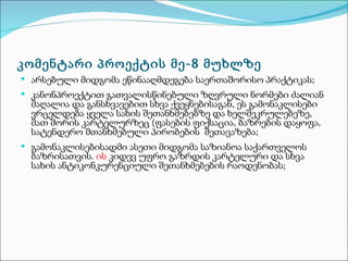 კომენტარი პროექტის მე-8 მუხლზე
 არსებული მიდგომა ეწინააღმდეგება საერთაშორისო პრაქტიკას;
 კანონპროექტით გათვალისწინებული ზღვრული ნორმები ძალიან
  მაღალია და განსხვავებით სხვა ქვეყნებისაგან, ეს გამონაკლისები
  ვრცელდება ყველა სახის შეთანხმებებზე და ხელშეკრულებეზე,
  მათ შორის კარტელურზეც (ფასების ფიქსაცია, ბაზრების დაყოფა,
  სატენდერო შთანხმებული პირობების შეთავაზება;
 გამონაკლისებისადმი ასეთი მიდგომა საზიანოა საქართველოს
  ბაზრისათვის. ის კიდევ უფრო გაზრდის კარტელური და სხვა
  სახის ანტიკონკურენციული შეთანხმებების რაოდენობას;
 