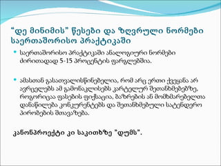 “დე მინიმის” წესები და ზღვრული ნორმები
საერთაშორისო პრაქტიკაში
 საერთაშორისო პრაქტიკაში ანალოგიური ნორმები
 ძირითადად 5-15 პროცენტის ფარგლებშია.

 ამასთან გასათვალისწინებელია, რომ არც ერთი ქვეყანა არ
 ავრცელებს ამ გამონაკლისებს კარტელურ შეთანხმებებზე,
 როგორიცაა ფასების ფიქსაცია, ბაზრების ან მომხმარებელთა
 დანაწილება კონკურენტებს და შეთანხმებული სატენდერო
 პირობების შთავაზება.

კანონპროექტი კი საკითხზე ”დუმს”.
 