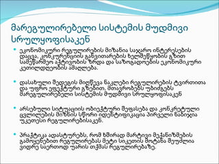 მარეგულირებელი სისტემის მუდმივი
სრულყოფისაკენ
 ეკონომიკური რეგულირების მიზანია საჯარო ინტერესების
 დაცვა, კონკურენციის განვითარების ხელშეწყობის გზით
 სამეწარმეო აქტივობის ზრდა და საზოგადოების ეკონომიკური
 კეთილდღეობის ამაღლება.

 დასახული შედეგის მიღწევა ნაკლები რეგულირების ტვირთითა
 და უფრო ეფექტური გზებით, მთავრობებს უბიძგებს
 მარეგულირებელი სისტემის მუდმივი სრულყოფისაკენ

 არსებული სიტუაციის ობიექტური შეფასება და კონკრეტული
 ცვლილების მიზნის სწორი იდენტიფიკაცია პირველი ნაბიჯია
 უკეთესი რეგულირებისაკენ.

 პრაქტიკა ადასტურებს, რომ ხშირად მარტივი მექანიზმების
 გამოყენებით რეგულირებას მეტი სიკეთის მოტანა შეუძლია
 ვიდრე საერთოდ უარის თქმას რეგულირებაზე.
 