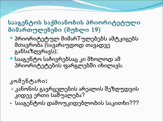სააგენტოს საქმიანობის პრიორიტეტული
მიმართულებები (მუხლი 19)
 პრიორიტეტულ მიმარTულებებს ამტკიცებს
  მთავრობა (სავარაუდოდ თავადვე
  განსაზღვრავს);
 სააგენტო საჩივრებსაც კი მხოლოდ ამ
  პრიორიტეტების ფარგლებში იხილავს.

კომენტარი :
 - კანონის გავრცელების არეალის შეზღუდვის
   კიდევ ერთი საშუალება?
- სააგენტოს დამოუკიდებლობის საკითხი???
 