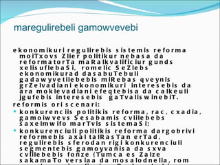 maregulirebeli gamowvevebi

e k o n o m ik u r i r e g u lir e b is s is t e m is r e f o r m a
   m o iT x o v s Z lie r p o lit ik u r n e b a s a d a
   r e f o r m a t o r T a m a R a lk v a lif ic iu r g u n d s
   x e lis u f le b a S i, r o m e lic S e Z le b s
   e k o n o m ik u r a d d a s a b u T e b u li
   g a d a w y v e t ile b e b is m iR e b a s q v e y n is
   g r Z e lv a d ia n i e k o n o m ik u r i in t e r e s e b is d a
   a r a m o k le v a d ia n i e f e q t e b is a d a c a lk e u li
   jg u f e b is in t e r e s e b is g a T v a lis w in e b iT .
r e f o r m is o r i s c e n a r i:
 k o n k u r e n c iis p o lit ik is r e f o r m a , r a c , c x a d ia ,
   g a m o iw v e v s S e s a b a m is c v lile b e b s
   s a x e lm w if o m a r T v is s is t e m a S i;
 k o n k u r e n c iu li p o lit ik is r e f o r m a d a r g o b r iv i
   r e f o r m e b is a x a l t a lR a s T a n e r T a d ,
   r e g u lir e b is s f e r o d a n r ig i k o n k u r e n c iu li
   s e g m e n t e b is g a m o y v a n is a d a s x v a
   c v lile b e b is f o n z e ( T u m c a e s Z a lz e
   s a k a m a T o v e r s ia a d a m o s a lo d n e lia , r o m
 