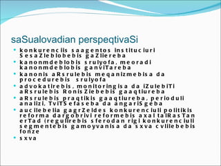saSualovadian perspeqtivaSi
 k o n k u r e n c iis s a a g e n t o s in s t it u c iu r i
    S e s a Z le b lo b e b is g a Z lie r e b a
   k a n o n m d e b lo b is s r u ly o f a , m e o r a d i
    k a n o n m d e b lo b is g a n v iT a r e b a
   k a n o n is a R s r u le b is m e q a n iz m e b is a d a
    p r o c e d u r e b is s r u ly o f a
   a d v o k a t ir e b is , m o n it o r in g is a d a iZ u le b iT i
    a R s r u le b is R o n is Z ie b e b is g a a q t iu r e b a
   a R s r u le b is p r a q t ik is g a a q t iu r e b a , p e r io d u li
    a n a liz i, T v iT S e f a s e b a d a a n g a r iS g e b a
   a u c ile b e lia g a g r Z e ld e s k o n k u r e n c iu li p o lit ik is
    r e f o r m a d a r g o b r iv i r e f o r m e b is a x a l t a lR a s T a n
    e r T a d ( r e g u lir e b is s f e r o d a n r ig i k o n k u r e n c iu li
    s e g m e n t e b is g a m o y v a n is a d a s x v a c v lile b e b is
    fo n z e
   s xva
 