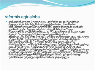 reformis aqtualoba
 კონკურენციული პოლიტიკის კრიზისი და დარგობრივი
 რეგულირების სისტემის არაეფექტიანობა (მათ შორის
 დანახარჯების გათვალისწინებით) დღის წესრიგში აყენებს
 ეკონომიკური რეგულირების სისტემის სერიოზული
 რეფორმების აუცილებლობას. ეს უკანასკნელი კი საჭიროებს
 ძლიერ პოლიტიკურ ნებასა და რეფორმატორთა
 მაღალკვალიფიციურ გუნდს ქვეყნის ხელისუფლების უმაღლეს
 ეშელონებში (უშუალოდ პრეზიდენტის ან პარლამენტის
 დაქვემდებარებაში), გუნდს, რომელიც დღევანდელი
 პრობლემების სიმწვავის მიუხედავად, შეძლებს ეკონომიკურად
 დასაბუთებული, რეფორმატორული გადაწყვეტილებების
 მიღებას ქვეყნის გრძელვადიანი ეკონომიკური ინტერესების და
 არა მოკლევადიანი ეფექტების გათვალისწინებით. წინააღმდეგ
 შემთხვევაში რეფორმებზე გაწეული შრომა და დანახარჯი
 უმიზნო და უშედეგო ფორმალობად გადაიქცევა.
 