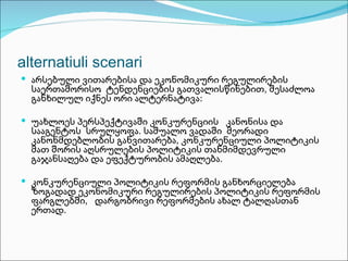 alternatiuli scenari
 არსებული ვითარებისა და ეკონომიკური რეგულირების
  საერთაშორისო ტენდენციების გათვალისწინებით, შესაძლოა
  განხილულ იქნეს ორი ალტერნატივა:

 უახლოეს პერსპექტივაში კონკურენციის კანონისა და
  სააგენტოს სრულყოფა. საშუალო ვადაში მეორადი
  კანონმდებლობის განვითარება, კონკურენციული პოლიტიკის
  მათ შორის აღსრულების პოლიტიკის თანმიმდევრული
  გაჯანსაღება და ეფექტურობის ამაღლება.

 კონკურენციული პოლიტიკის რეფორმის განხორციელება
  ზოგადად ეკონომიკური რეგულირების პოლიტიკის რეფორმის
  ფარგლებში, დარგობრივი რეფორმების ახალ ტალღასთან
  ერთად.
 