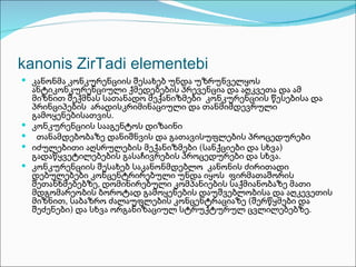 kanonis ZirTadi elementebi
 კანონმა კონკურენციის შესახებ უნდა უზრუნველყოს
    ანტიკონკურენციული ქმედებების პრევენცია და აღკვეთა და ამ
    მიზნით შექმნას სათანადო მექანიზმები კონკურენციის წესებისა და
    პრინციპების არადისკრიმინაციული და თანმიმდევრული
    გამოყენებისათვის.
   კონკურენციის სააგენტოს დიზაინი
    თანამდებობაზე დანიშნვის და გათავისუფლების პროცედურები
   იძულებითი აღსრულების მექანიზმები (სანქციები და სხვა)
    გადაწყვეტილებების გასაჩივრების პროცედურები და სხვა.
   კონკურენციის შესახებ საკანონმდებლო კანონის ძირითადი
    დებულებები კონცენტრირებული უნდა იყოს ფირმათაშორის
    შეთანხმებებზე, დომინირებული კომპანიების საქმიანობაზე მათი
    მდგომარეობის ბოროტად გამოყენების დაუშვებლობისა და აღკევეთის
    მიზნით, საბაზრო ძალაუფლების კონცენტრაციაზე (შერწყმები და
    შეძენები) და სხვა ორგანიზაციულ სტრუქტურულ ცვლილებებზე.
 