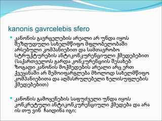 kanonis gavrcelebis sfero
 კანონის გავრცელების არეალი არ უნდა იყოს
 შეზღუდული სახელმწიფო მფლობელობაში
 არსებული კომპანიებით და სამთავრობო
 სტრუქტურების ანტიკონკურენციული ქმედებებით
 (საქართველოს გარდა კონკურენციის შესახებ
 ზოგადი კანონის მოქმედების არეალი არც ერთ
 ქვეყანაში არ შემოიფარგლება მხოლოდ სახელმწიფო
 კომპანიებითა და აღმასრულებელი ხელისუფლების
 ქმედებებით)

 კანონის გამოყენების საფუძველი უნდა იყოს
 კონკრეტული ანტიკონკურენციული ქმედება და არა
 ის თუ ვინ ჩაიდინა იგი;
 