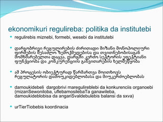 ekonomikuri regulireba: politika da institutebi
 regulirebis miznebi, formebi, wesebi da institutebi

 დარგობრივი რეგულირების ძირითადი მიზანი მონოპოლიური
  ფირმების შესაძლო ზემოქმედებისა და თვითნებობისაგან
  მომხმარებელთა დაცვა, დარგში კერძო სექტორის ეფექტიანი
  ფუნქციობა და კონკურენციის განვითარების ხელშეწყობა

 ამ პროცესის ობიექტურად წარმართვა მოითხოვს
  რეგულატორის დამოუკიდებლობასა და მიუკერძოებლობას

 damoukidebeli dargobrivi maregulireblebi da konkurenciis organoebi
  (mizanSewoniloba, uflebamosilebaTa ganawileba,
  damoukideblobisa da angariSvaldebulebis balansi da sxva)

 urTierTiobebis koordinacia
 