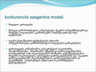 konkurenciis saagentos modeli
 მოდელი -ვარიაციები

 შერცევა განპირობებულია კონკრეტული ქვეყნის სახელმწიფოებრივი
  მოდელი, სოციალური, ეკონომიკური, პოლიტიკური და სხვა
  ფაქტორები

 უკანასკნელ წლების ტენდენციები ერთიანი
  (ინტეგრირებული/კომბინირებული) მოდელების გამოყენებისა

 ფართოვდება კონსენსუნსი კონკურენციის საკითხებზე
  პასუხისმგებელი ორგანოების უწყებრივი დამოუკიდებლობის
  სასარგებლოდ. სამი თავისუფლების პრინციპი; გადაწყვეტილების
  მიღების თავისუფლება, საბიუჯეტო დამოუკიდებლობა და საკადრო
  დამოუკიდებლობა. რეკომენდებულია, დამოუკიდებლობის ეს
  ელემენტები გამყარებული უნდა იყოს საკანონმდებლო
  დებულებებით.
 