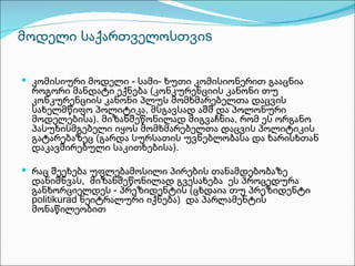 მოდელი საქართველოსთვიs

 კომისიური მოდელი - სამი- ხუთი კომისიონერით გააცნია
 როგორი მანდატი ექნება (კონკურენციის კანონი თუ
 კონკურენციის კანონი პლუს მომხმარებელთა დაცვის
 სახელმწიფო პოლიტიკა, მსგავსად აშშ და პოლონური
 მოდელებისა). მიზანშეწონილად მიგვაჩნია, რომ ეს ორგანო
 პასუხისმგებელი იყოს მომხმარებელთა დაცვის პოლიტიკის
 გატარებაზეც (გარდა სურსათის უვნებლობასა და ხარისხთან
 დაკავშირებული საკითხებისა).

 რაც შეეხება უფლებამოსილი პირების თანამდებობაზე
 დანიშნვას, მიზანშეწონილად გვესახება ეს პროცედურა
 განხორციელდეს - პრეზიდენტის (ცხდაია თუ პრეზიდენტი
 politikurad ნეიტრალური იქნება) და პარლამენტის
 მონაწილეობით
 