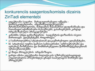 konkurenciis saagentos/komisiis dizainis
ZiriTadi elementebi
 ეფექტიანი საჯარო მარეგულირებელი უწყება -
    დამოუკიდებლობა, ანგარიშვალდებულება,
    ტრანსპარენტულობა, მანდატის შესაბამისი დაფინანსება და
    სათანადო ადამიანური რესურსები, გასაჩივრების კარგად
    ორგანიზებული პროცედურები
   კანონმა უნდა განსაზღვროს სააგენტოს დიზაინის ისეთი
    ძირითადი ელემენტები, როგორიცაა:
   ა) სამართლებრივ სტატუსთან დაკავშირებული ელემენტები,
   ბ) სტატუსი უფრო ფართო სამთავრობო სტრუქტურაში და
    აგრეთვე ბიზნესისა და მომხმარებელთა წარმომადგენლებთან
    ურთიერთობებში
   გ) შიდა პროცესების ორგანიზაცია.
   გარდა ამისა ეფექტიანი პოლიტიკის უზრუნველსაყოფად
    აუცილებელია არსებობდეს ცხადი სააპელაციო ნორმები და
    პროცესები
 