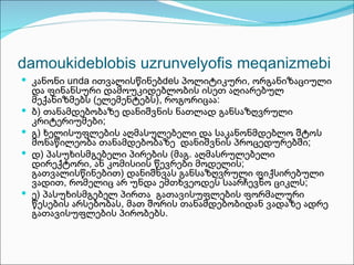 damoukideblobis uzrunvelyofis meqanizmebi
 კანონი unda ითვალისწინებdeს პოლიტიკური, ორგანიზაციული
    და ფინანსური დამოუკიდებლობის ისეთ აღიარებულ
    მექანიზმებს (ელემენტებს), როგორიცაა:
   ბ) თანამდებობაზე დანიშვნის ნათლად განსაზღვრული
    კრიტერიუმები;
   გ) ხელისუფლების აღმასულებელი და საკანონმდებლო შტოს
    მონაწილეობა თანამდებობაზე დანიშვნის პროცედურებში;
   დ) პასუხისმგებელი პირების (მაგ. აღმასრულებელი
    დირექტორი, ან კომისიის წევრები მოდელის;
    გათვალისწინებით) დანიშნვას განსაზღვრული ფიქსირებული
    ვადით, რომელიც არ უნდა ემთხვეოდეს საარჩევნო ციკლს;
   ე) პასუხისმგებელ პირთა გათავისუფლების ფორმალური
    წესების არსებობას, მათ შორის თანამდებობიდან ვადაზე ადრე
    გათავისუფლების პირობებს.
 