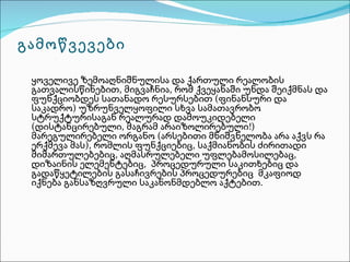 გამოწვევები

 ყოველივე ზემოაღნიშნულისა და ქართული რეალობის
 გათვალისწინებით, მიგვაჩნია, რომ ქვეყანაში უნდა შეიქმნას და
 ფუნქციობდეს სათანადო რესურსებით (ფინანსური და
 საკადრო) უზრუნველყოფილი სხვა სამათავრობო
 სტრუქტურისაგან რეალურად დამოუკიდებელი
 (დისტანცირებული, მაგრამ არაიზოლირებული!)
 მარეგულირებელი ორგანო (არსებითი მნიშვნელობა არა აქვს რა
 ერქმევა მას), რომლის ფუნქციებიც, საქმიანობის ძირითადი
 მიმართულებებიც, აღმასრულებელი უფლებამოსილებაც,
 დიზაინის ელემენტებიც, პროცედურული საკითხებიც და
 გადაწყეტილების გასაჩივრების პროცედურებიც მკაფიოდ
 იქნება განსაზღვრული საკანონმდებლო აქტებით.
 
