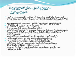 რეგულირების კონცეფცია
      -ევოლუცია
 დერეგულაციიდან და მთავრობის როლის შემცირებიდან
    ვექტორის გადატანა - რეგულირების ხარისხის მენეჯმენტზე

   რეგულირების ხარისხის განმსაზღვრელi ელემენტებi:
   ადმინისტრაციული სიმარტივე;
   რეგულირების გავლენის ანალიზი;
   ტრანსპარენტულობა (ცხადი, მარტივი წესები, მაქსიმალური
    საჯაროობა აღსრულების პროცესებისა) და ორმხრივი
    კომუნიკაცია;
   ალტერნატიული საბაზრო მიდგომების გამოყენება;
   სამართლიანობა და ანგარიშვალდებულება;კ
   ონკურენციის პრინციპებთან შესაბამისობა;
   სამართლებრივი უსაფრთხოება (სამართლიანი და
    პროგნოზირებადი აRსრულება);
   ლეგიტიმურობა, ეფექტიანობა, სათანადო ცოდნა და
    გამოცდილება
 