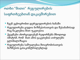 ოთხი ”მითი” რეგულირების
საფრთხეებთან დაკავშირებით

 ჩვენ ვცხოვრობთ დერეგულირების ხანაში
 რეგულირება ცუდია ბიზნესისათვის და შესაბამისად
  რაც ნაკლებია მით უკეთესია
 ქვეყნები ახორციელებენ რეფორმებს მხოლოდ
  იმიტომ, რომ მათ ამის გაკეთებას აიძულებს
  გლობალიზაცია
 რეგულირება საშუალებაა მთავრობისათვის
  ბიზნესის გასაკონტროლებლად
 