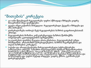 “მითების” კორექცია
 90-იანი წლებიდან რეგულირება უფრო სწრაფად იზრდება ვიდრე
    მთავრობის სხვა ფუნქციები;
   ყველა ინდიკატორის მიხედვით რეგულირებადი ქვეყანა იზრდება და
    არა პირიქით;
   ლიბერალიზება ითხოვს მეტ რეგულირებას ბაზრის გაფართოებასთან
    ერთად;
   რეგულირების მიზანია კონკურენციული ბაზრის წარმოქმნა
    სოციალური კეთილდღეობის ფარგლებში;
   საკუთრების ფორმის შეცვლა არასაკმარისია, რეგულირებამ უნდა
    მოახდინოს არასაბაზრო ღირებულებების, ბაზრის ჩავარდნებისა და
    თვით ბაზრების კორექცია;
   სუსტი და არაადექვატური მარეგულირებელი სტრუქტურები
    საშუალებას აძლევს საბაზრო ძალუფლების მქონეთ მდგომარეობის
    ბოროტად გამოყენებისა, ნოყიერ ნიადაგს ქმნის კორუფციისათვის,
    ანადგურებს მომხმარებლისა და ინვესტორის ნდობას რეფორმებისა და
    ბაზრისადმი და უფრო მეტად არღვევს, ვიდრე ქმნის, ეკონომიკურ
    ღირებულებებს.
 
