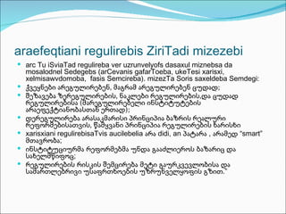 araefeqtiani regulirebis ZiriTadi mizezebi
 arc Tu iSviaTad regulireba ver uzrunvelyofs dasaxul miznebsa da
    mosalodnel Sedegebs (arCevanis gafarToeba, ukeTesi xarisxi,
    xelmisawvdomoba, fasis Semcireba). mizezTa Soris saxeldeba Semdegi:
   ქვეყნები არეგულირებენ, მაგრამ არეგულირებენ ცუდად;
   შეზავება ზერეგულირების, ნაკლები რეგულირების,და ცუდად
    რეგულირებისა (მარეგულირებელი ინსტიტუტების
    არაეფექტიანობასთან ერთად);
   დერეგულირება არასაკმარისი პრინციპია ბაზრის რეალური
    რეფორმებისათვის, წამყვანი პრინციპია რეგულირების ხარისხი
   xarisxiani regulirebisaTvis aucilebelia არა didi, an პატარა , არამედ “smart”
    მთავრობა;
   ინსტიტუციურმა რეფორმებმა უნდა გააძლიეროს ბაზარიც და
    სახელმწიფოც;
   რეგულირების რისკის შემცირება მეტი გაურკვევლობისა და
    სამართლებრივი უსაფრთხოების უზრუნველყოფის გზით.”
 