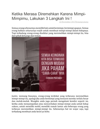 Ketika Merasa Diremehkan Karena Mimpi-
Mimpimu, Lakukan 3 Langkah Ini !
22 November 2017firmanpratama
Semua orangsebenarnya memiliki hak untukbermimpi, bermimpi apapun. Semua
orang bahkan seharusnya wajib untuk membuat mimpi-mimpi dalam hidupnya.
Tapi terkadang orang-orang disekitar yang meremehkan mimpi-mimpi itu, bisa
dari pihak keluarga dan teman.
Justru memang biasanya, orang-orang terdekat yang terkesana meremehkan
mimpi-mimpi itu, apalagi jika anda bermimpi yang menurut mereka terlalu besar
dan muluk-muluk. Mungkin anda juga pernah mengalami kondisi seperti ini,
ketika anda menyampaikan atau menceritakan mimpi-mimpi anda untuk hidup
sukses, untuk memiliki mobil, memiliki rumah lantas ada beberapa orang yang
terkesan meremehkan mimpi-mimpi itu. Sebenarnya hal ini wajar saja, tapi
terkadang membuat anda kesel ya hehe.
 