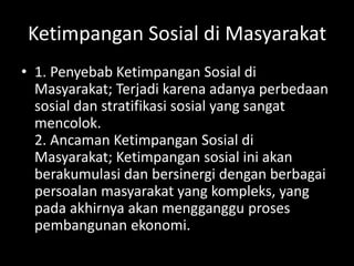 Ketimpangan Sosial di Masyarakat
• 1. Penyebab Ketimpangan Sosial di
Masyarakat; Terjadi karena adanya perbedaan
sosial dan stratifikasi sosial yang sangat
mencolok.
2. Ancaman Ketimpangan Sosial di
Masyarakat; Ketimpangan sosial ini akan
berakumulasi dan bersinergi dengan berbagai
persoalan masyarakat yang kompleks, yang
pada akhirnya akan mengganggu proses
pembangunan ekonomi.
 