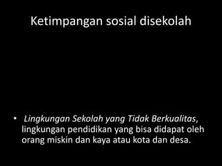 Ketimpangan sosial disekolah
• Lingkungan Sekolah yang Tidak Berkualitas,
lingkungan pendidikan yang bisa didapat oleh
orang miskin dan kaya atau kota dan desa.
 