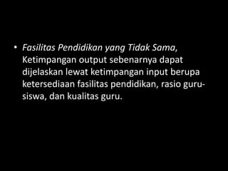 • Fasilitas Pendidikan yang Tidak Sama,
Ketimpangan output sebenarnya dapat
dijelaskan lewat ketimpangan input berupa
ketersediaan fasilitas pendidikan, rasio guru-
siswa, dan kualitas guru.
 
