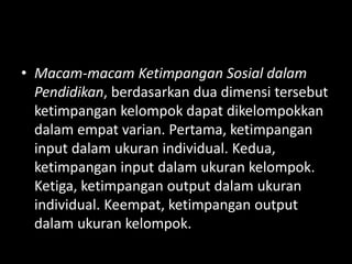 • Macam-macam Ketimpangan Sosial dalam
Pendidikan, berdasarkan dua dimensi tersebut
ketimpangan kelompok dapat dikelompokkan
dalam empat varian. Pertama, ketimpangan
input dalam ukuran individual. Kedua,
ketimpangan input dalam ukuran kelompok.
Ketiga, ketimpangan output dalam ukuran
individual. Keempat, ketimpangan output
dalam ukuran kelompok.
 