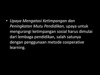 • Upaya Mengatasi Ketimpangan dan
Peningkatan Mutu Pendidikan, upaya untuk
mengurangi ketimpangan sosial harus dimulai
dari lembaga pendidikan, salah satunya
dengan penggunaan metode cooperative
learning.
 