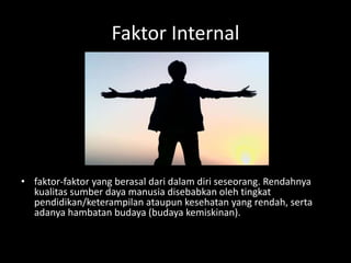 Faktor Internal
• faktor-faktor yang berasal dari dalam diri seseorang. Rendahnya
kualitas sumber daya manusia disebabkan oleh tingkat
pendidikan/keterampilan ataupun kesehatan yang rendah, serta
adanya hambatan budaya (budaya kemiskinan).
 