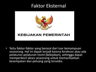 Faktor Eksternal
• Yaitu faktor-faktor yang berasal dari luar kemampuan
seseorang. Hal ini dapat terjadi karena birokrasi atau ada
pelaturan-pelaturan resmi (kebijakan), sehingga dapat
memperkecil akses seseorang untuk memanfaatkan
kesempatan dan peluang yang tersedia.
 