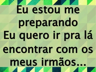 Eu estou me
preparando
Eu quero ir pra lá
encontrar com os
meus irmãos...
 