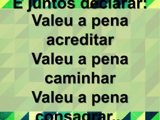 E juntos declarar:
Valeu a pena
acreditar
Valeu a pena
caminhar
Valeu a pena
 