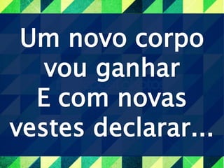Um novo corpo
vou ganhar
E com novas
vestes declarar...
 