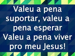 Valeu a pena
suportar, valeu a
pena esperar
Valeu a pena viver
pro meu Jesus!
 