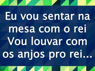 Eu vou sentar na
mesa com o rei
Vou louvar com
os anjos pro rei...
 