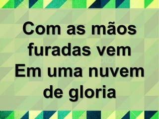Com as mãos
furadas vem
Em uma nuvem
de gloria
 