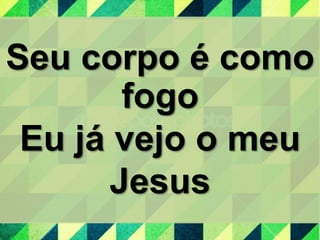 Seu corpo é como
fogo
Eu já vejo o meu
Jesus
 