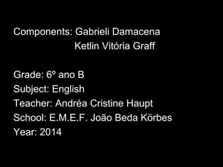 Components: Gabrieli Damacena
Ketlin Vitória Graff
Grade: 6º ano B
Subject: English
Teacher: Andréa Cristine Haupt
School: E.M.E.F. João Beda Körbes
Year: 2014
 