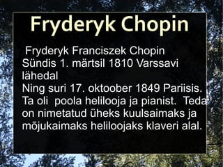 Fryderyk Chopin Fryderyk Franciszek Chopin Sündis 1. märtsil 1810 Varssavi lähedal  Ning suri 17. oktoober 1849 Pariisis.  Ta oli  poola helilooja ja pianist.  Teda on nimetatud üheks kuulsaimaks ja mõjukaimaks heliloojaks klaveri alal. 