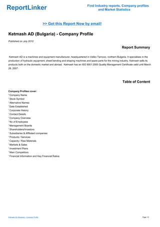 Find Industry reports, Company profiles
ReportLinker                                                                   and Market Statistics



                                          >> Get this Report Now by email!

Ketmash AD (Bulgaria) - Company Profile
Published on July 2010

                                                                                                        Report Summary

Ketmash AD is a machines and equipment manufacturer, headquartered in Veliko Tarnovo, northern Bulgaria. It specialises in the
production of hydraulic equipment, sheet bending and shaping machines and spare parts for the mining industry. Ketmash sells its
products both on the domestic market and abroad. Ketmash has an ISO 9001:2000 Quality Management Certificate valid until March
28, 2007.




                                                                                                        Table of Content

Company Profiles cover:
' Company Name
' Stock Symbol
' Alternative Names
' Date Established
' Corporate History
' Contact Details
' Company Overview
' No of Employees
' Management Boards
' Shareholders/Investors
' Subsidiaries & Affiliated companies:
' Products / Services
' Capacity / Raw Materials
' Markets & Sales
' Investment Plans
' Main Competitors
' Financial Information and Key Financial Ratios




Ketmash AD (Bulgaria) - Company Profile                                                                                    Page 1/3
 