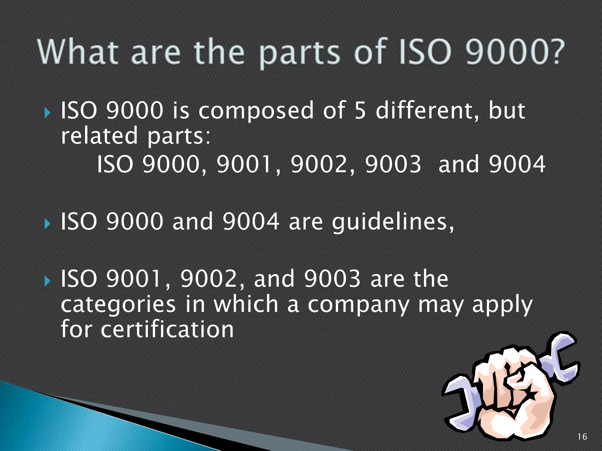  ISO 9000 is composed of 5 different, but
related parts:
ISO 9000, 9001, 9002, 9003 and 9004
 ISO 9000 and 9004 are guidelines,
 ISO 9001, 9002, and 9003 are the
categories in which a company may apply
for certification
16
 