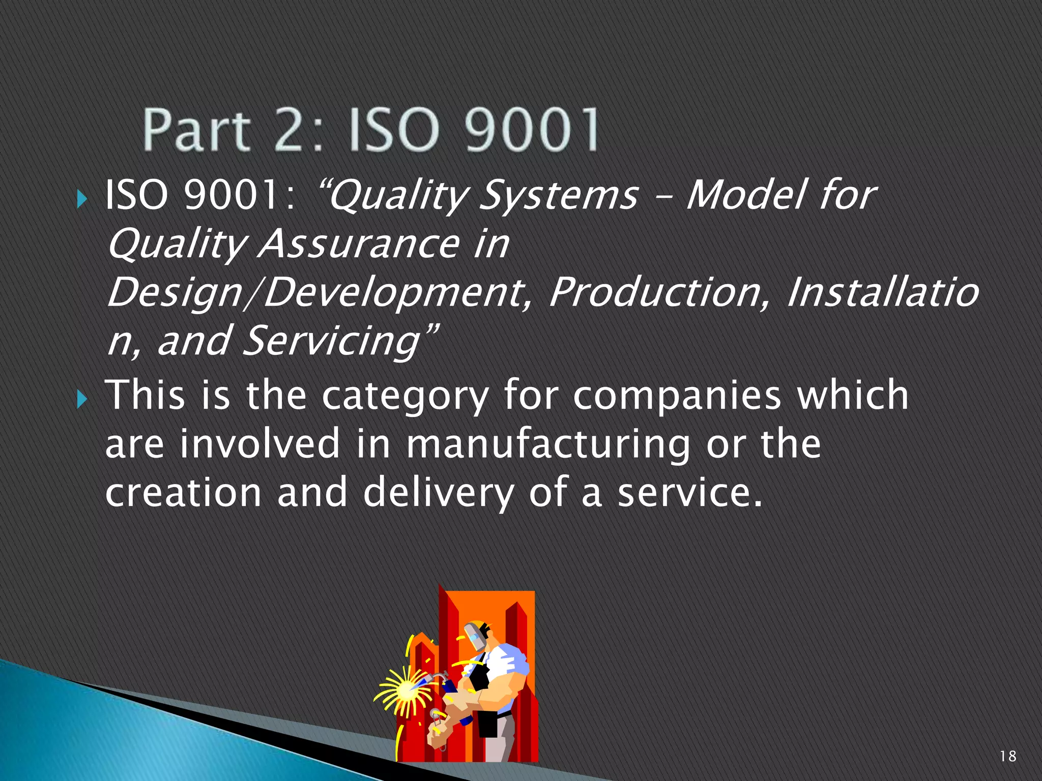  ISO 9001: “Quality Systems – Model for
Quality Assurance in
Design/Development, Production, Installatio
n, and Servicing”
 This is the category for companies which
are involved in manufacturing or the
creation and delivery of a service.
18
 