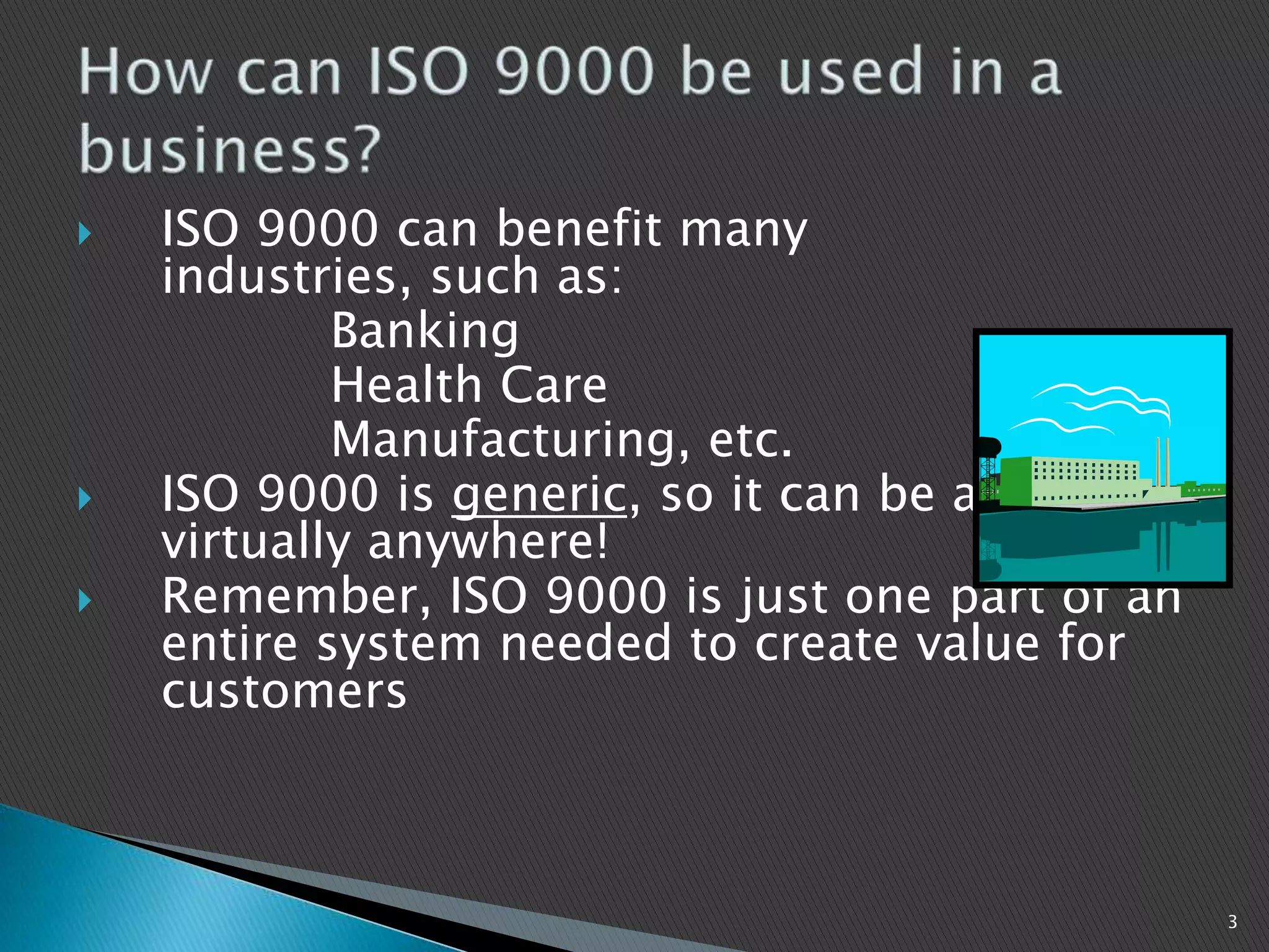  ISO 9000 can benefit many
industries, such as:
Banking
Health Care
Manufacturing, etc.
 ISO 9000 is generic, so it can be applied
virtually anywhere!
 Remember, ISO 9000 is just one part of an
entire system needed to create value for
customers
3
 
