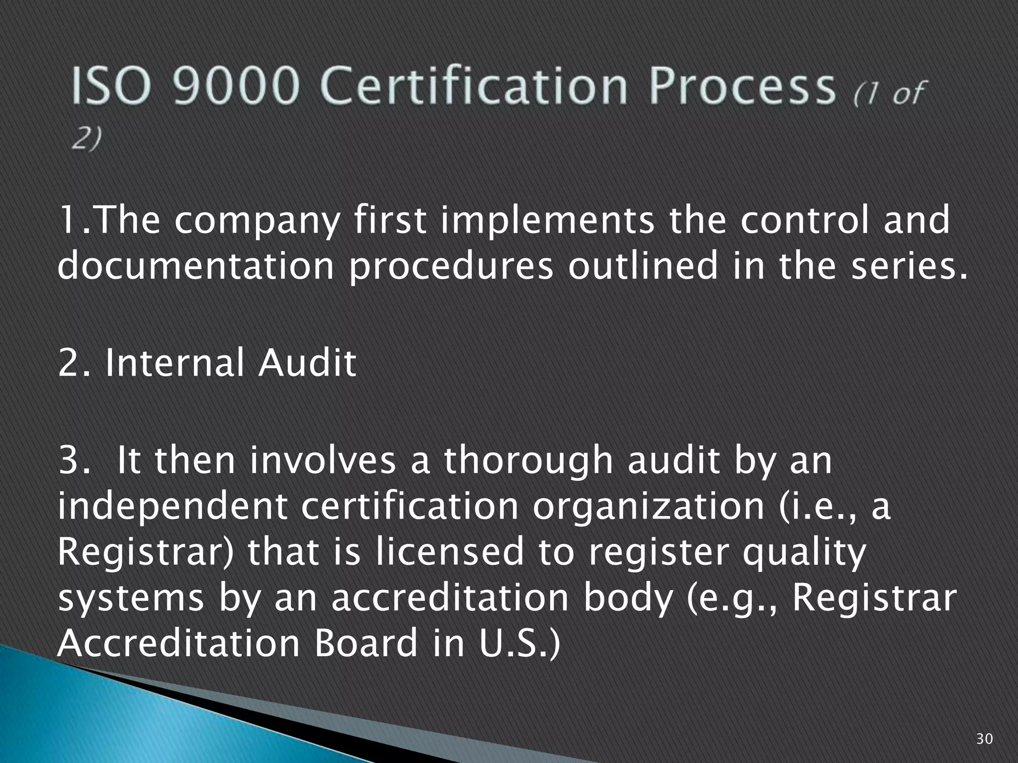 1.The company first implements the control and
documentation procedures outlined in the series.
2. Internal Audit
3. It then involves a thorough audit by an
independent certification organization (i.e., a
Registrar) that is licensed to register quality
systems by an accreditation body (e.g., Registrar
Accreditation Board in U.S.)
30
 