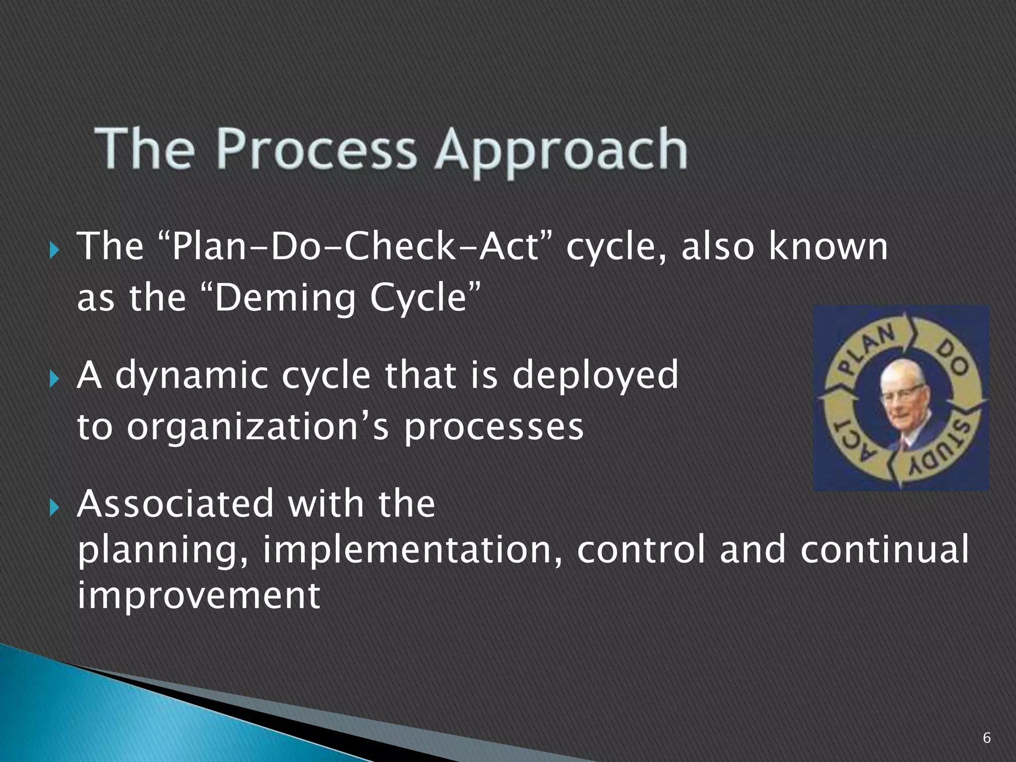  The “Plan-Do-Check-Act” cycle, also known
as the “Deming Cycle”
 A dynamic cycle that is deployed
to organization’s processes
 Associated with the
planning, implementation, control and continual
improvement
6
 
