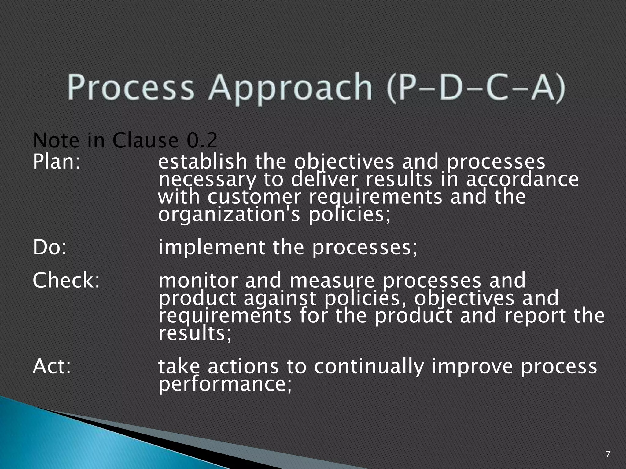 Note in Clause 0.2
Plan: establish the objectives and processes
necessary to deliver results in accordance
with customer requirements and the
organization's policies;
Do: implement the processes;
Check: monitor and measure processes and
product against policies, objectives and
requirements for the product and report the
results;
Act: take actions to continually improve process
performance;
7
 