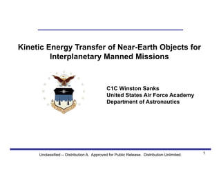 U S A F A
Space
Systems
Research
Center
Kinetic Energy Transfer of Near-Earth Objects for
Interplanetary Manned Missions
C1C Winston Sanks
United States Air Force Academy
Department of Astronautics
1Unclassified -- Distribution A. Approved for Public Release. Distribution Unlimited.
 