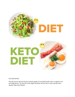 Keto Diet Benefits
Recently, the keto diet has become extremely popular for its health benefits such as weight loss and
preventing disease. The keto diet can be hugely beneficial, but how does it work to provide these
benefits? https://bit.ly/3nbals6
 